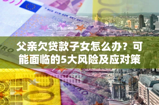 北京父亲欠贷款子女怎么办?可能面临的5大风险及应对策略 北京父亲欠贷款子女怎么办?可能面临的5大风险及应对策略