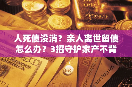 北京人死债没消？亲人离世留债怎么办？3招守护家产不背锅