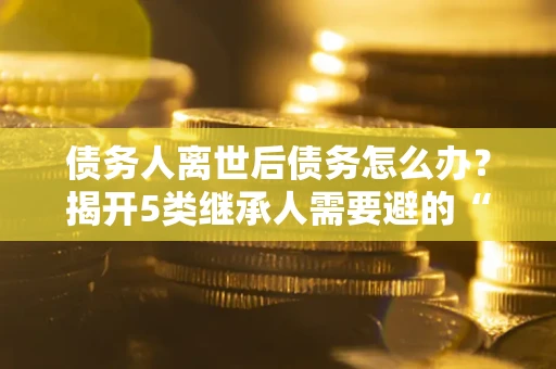 北京债务人离世后债务怎么办？揭开5类继承人需要避的“坑”